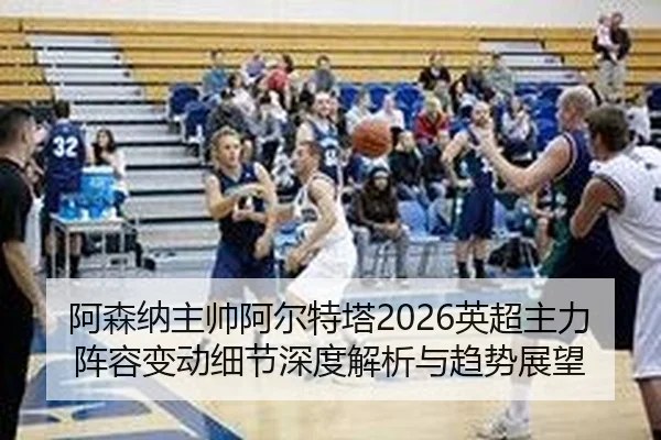 阿森纳主帅阿尔特塔2026英超主力阵容变动细节深度解析与趋势展望
