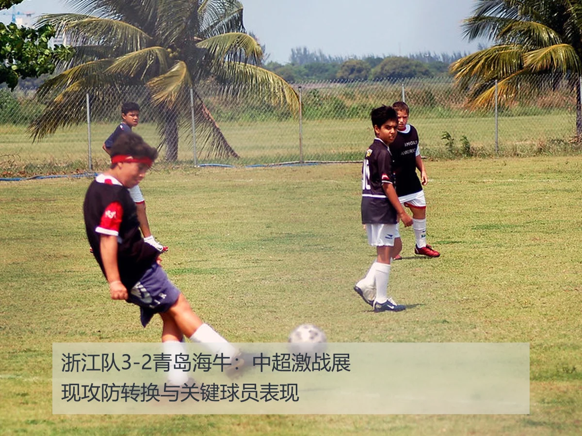 浙江队3-2青岛海牛:中超激战展现攻防转换与关键球员表现